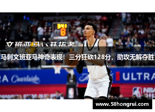 马刺文班亚马神奇表现！三分狂砍128分，助攻无解夺胜